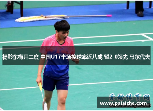 杨黔东梅开二度 中国U17半场控球率近八成 暂2-0领先 马尔代夫